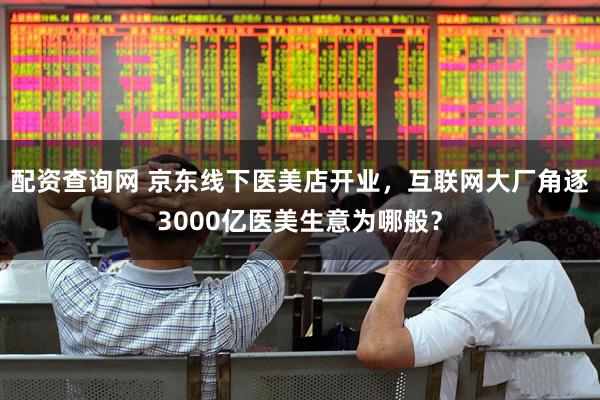 配资查询网 京东线下医美店开业，互联网大厂角逐3000亿医美生意为哪般？
