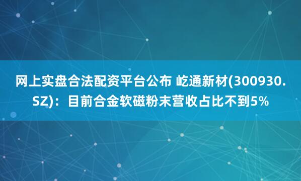 网上实盘合法配资平台公布 屹通新材(300930.SZ)：目前合金软磁粉末营收占比不到5%
