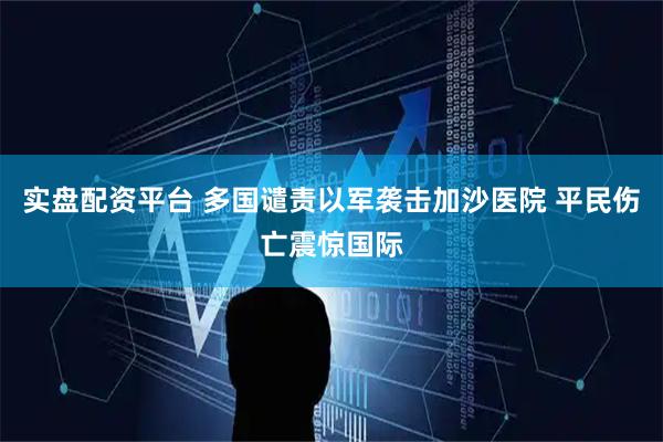 实盘配资平台 多国谴责以军袭击加沙医院 平民伤亡震惊国际