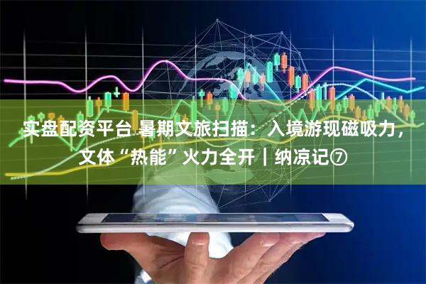 实盘配资平台 暑期文旅扫描：入境游现磁吸力，文体“热能”火力全开｜纳凉记⑦