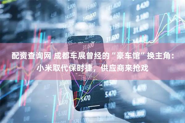 配资查询网 成都车展曾经的“豪车馆”换主角：小米取代保时捷，供应商来抢戏