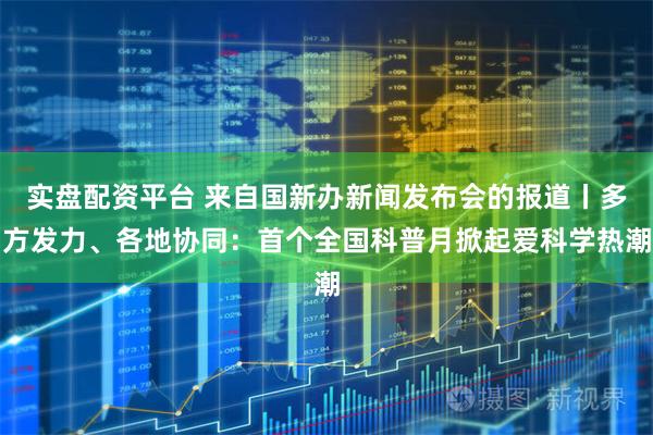 实盘配资平台 来自国新办新闻发布会的报道丨多方发力、各地协同：首个全国科普月掀起爱科学热潮