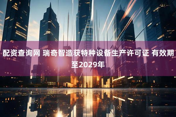 配资查询网 瑞奇智造获特种设备生产许可证 有效期至2029年