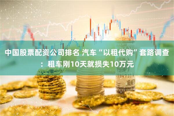 中国股票配资公司排名 汽车“以租代购”套路调查：租车刚10天就损失10万元