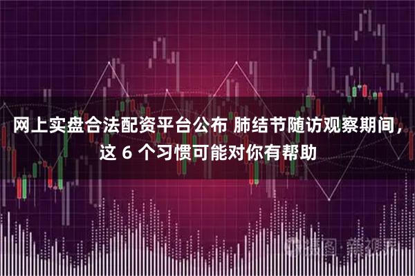 网上实盘合法配资平台公布 肺结节随访观察期间,这 6 个习惯可能对你有帮助