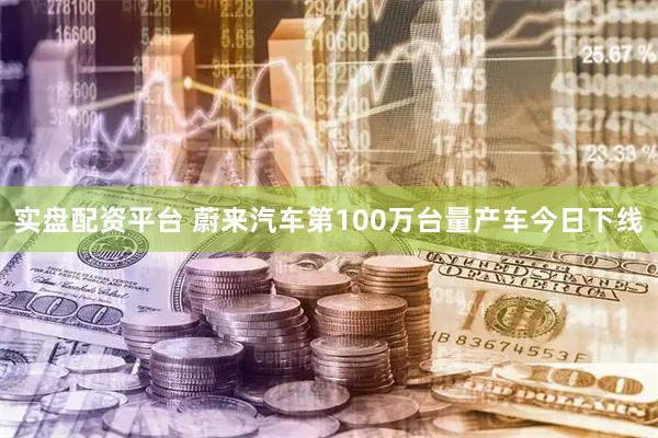 实盘配资平台 蔚来汽车第100万台量产车今日下线