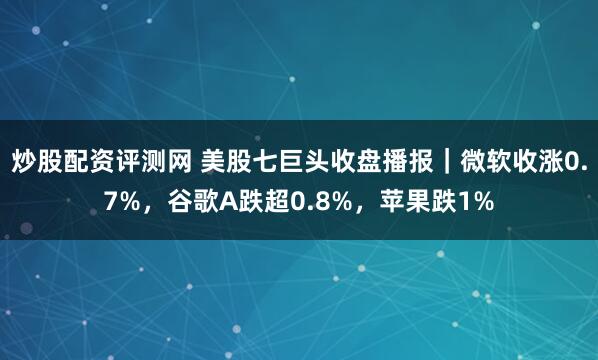 炒股配资评测网 美股七巨头收盘播报｜微软收涨0.7%，谷歌A跌超0.8%，苹果跌1%