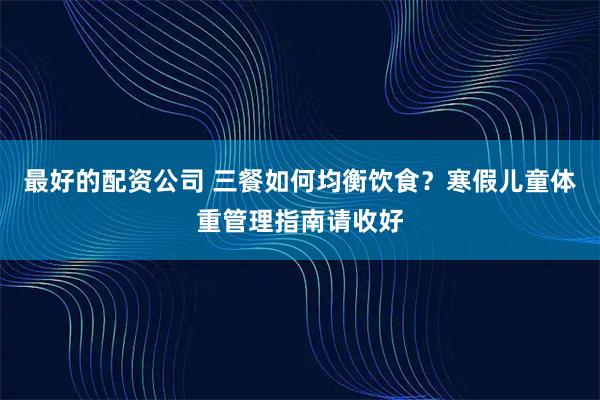 最好的配资公司 三餐如何均衡饮食?寒假儿童体重管理指南请收好