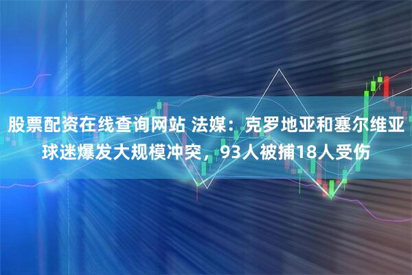 股票配资在线查询网站 法媒:克罗地亚和塞尔维亚球迷爆发大规模冲突,93人被捕18人受伤