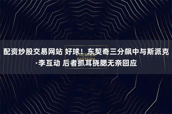 配资炒股交易网站 好球！东契奇三分飙中与斯派克·李互动 后者抓耳挠腮无奈回应