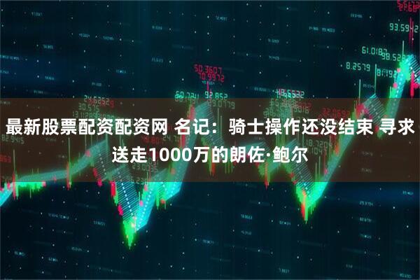 最新股票配资配资网 名记：骑士操作还没结束 寻求送走1000万的朗佐·鲍尔