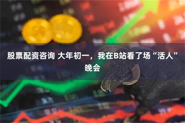 股票配资咨询 大年初一，我在B站看了场“活人”晚会