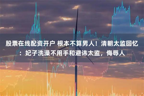 股票在线配资开户 根本不算男人!清朝太监回忆:妃子洗澡不用手和避讳太监,侮辱人