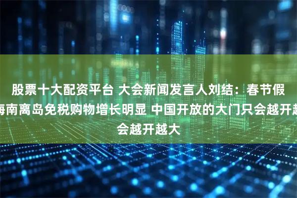 股票十大配资平台 大会新闻发言人刘结：春节假期海南离岛免税购物增长明显 中国开放的大门只会越开越大