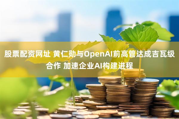 股票配资网址 黄仁勋与OpenAI前高管达成吉瓦级合作 加速企业AI构建进程