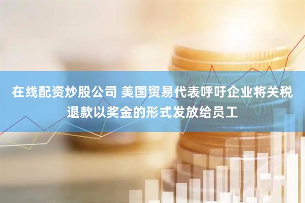 在线配资炒股公司 美国贸易代表呼吁企业将关税退款以奖金的形式发放给员工