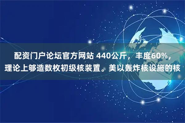 配资门户论坛官方网站 440公斤，丰度60%，理论上够造数枚初级核装置。美以轰炸核设施的核