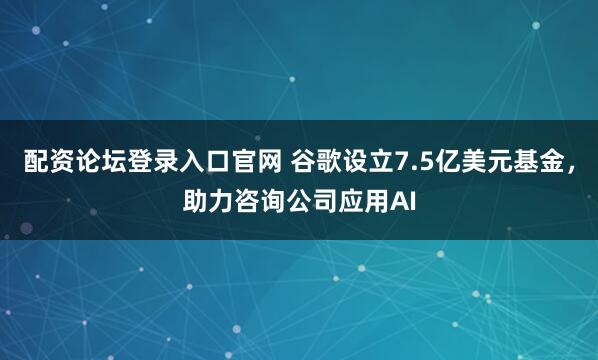 配资论坛登录入口官网 谷歌设立7.5亿美元基金，助力咨询公司应用AI