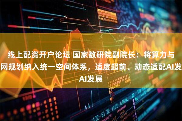 线上配资开户论坛 国家数研院副院长：将算力与电网规划纳入统一空间体系，适度超前、动态适配AI发展