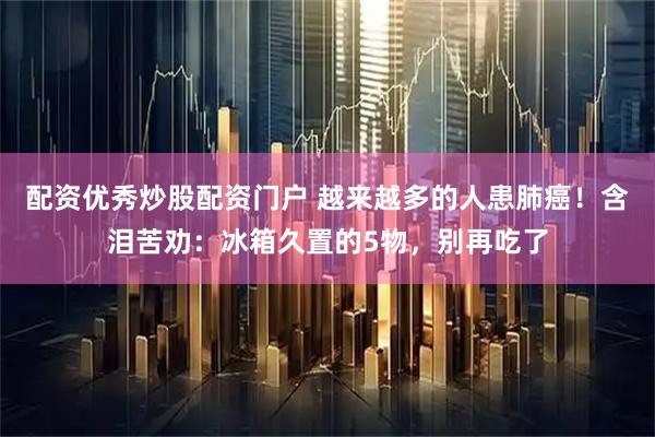 配资优秀炒股配资门户 越来越多的人患肺癌！含泪苦劝：冰箱久置的5物，别再吃了