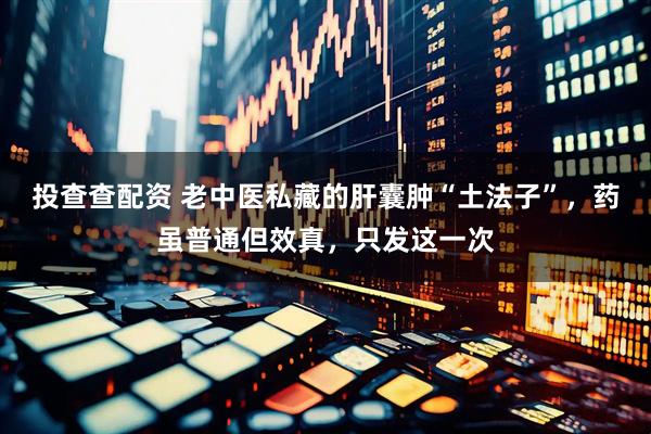 投查查配资 老中医私藏的肝囊肿“土法子”，药虽普通但效真，只发这一次