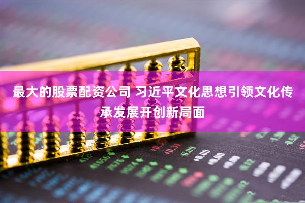 最大的股票配资公司 习近平文化思想引领文化传承发展开创新局面