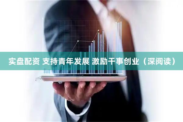 实盘配资 支持青年发展 激励干事创业（深阅读）