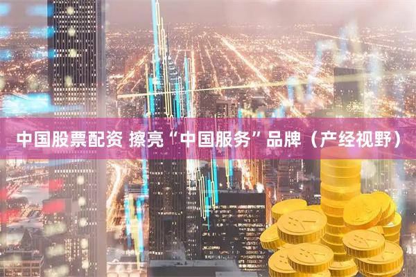 中国股票配资 擦亮“中国服务”品牌（产经视野）