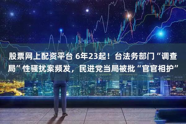 股票网上配资平台 6年23起！台法务部门“调查局”性骚扰案频发，民进党当局被批“官官相护”