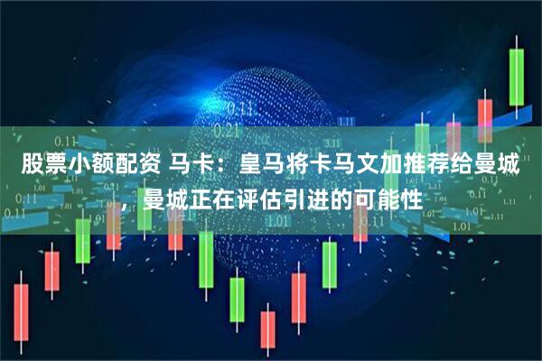 股票小额配资 马卡：皇马将卡马文加推荐给曼城，曼城正在评估引进的可能性