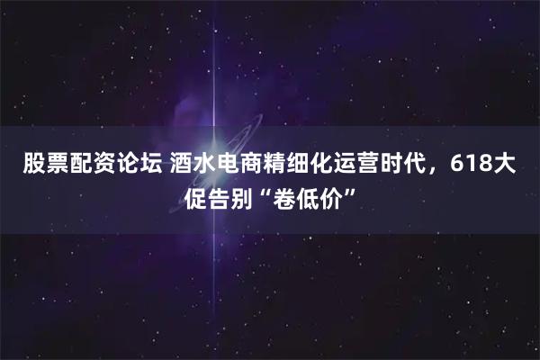 股票配资论坛 酒水电商精细化运营时代，618大促告别“卷低价”