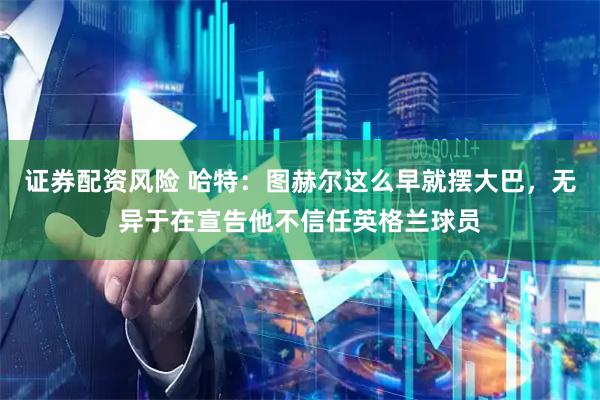 证券配资风险 哈特：图赫尔这么早就摆大巴，无异于在宣告他不信任英格兰球员