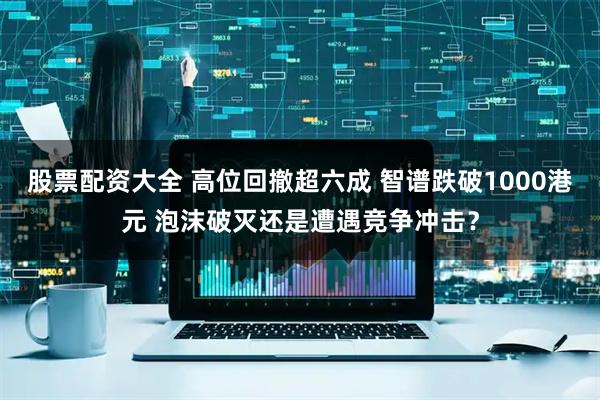 股票配资大全 高位回撤超六成 智谱跌破1000港元 泡沫破灭还是遭遇竞争冲击？
