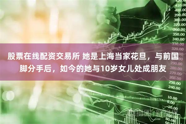 股票在线配资交易所 她是上海当家花旦，与前国脚分手后，如今的她与10岁女儿处成朋友