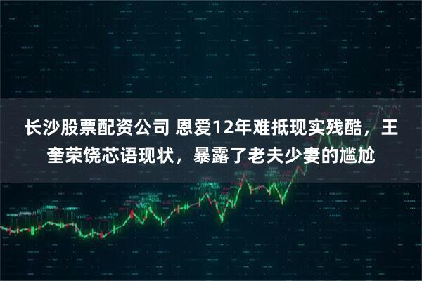长沙股票配资公司 恩爱12年难抵现实残酷，王奎荣饶芯语现状，暴露了老夫少妻的尴尬