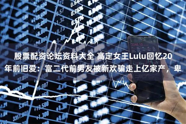 股票配资论坛资料大全 高定女王Lulu回忆20年前旧爱：富二代前男友被新欢骗走上亿家产，卑