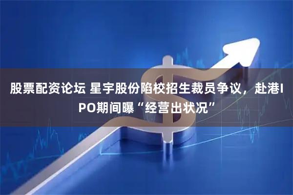 股票配资论坛 星宇股份陷校招生裁员争议，赴港IPO期间曝“经营出状况”