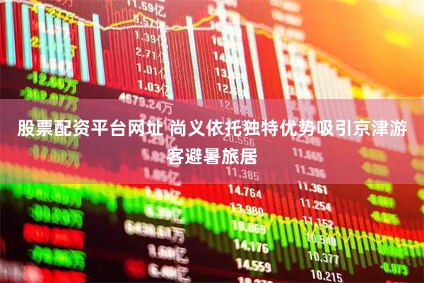 股票配资平台网址 尚义依托独特优势吸引京津游客避暑旅居